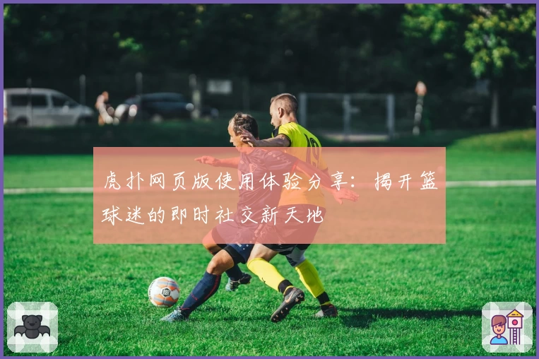 虎扑网页版使用体验分享：揭开篮球迷的即时社交新天地