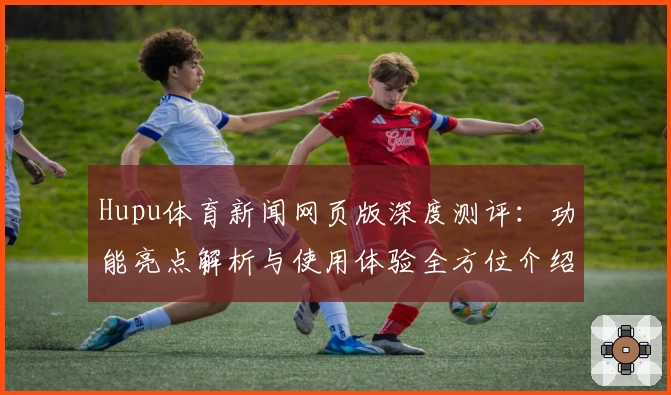Hupu体育新闻网页版深度测评：功能亮点解析与使用体验全方位介绍