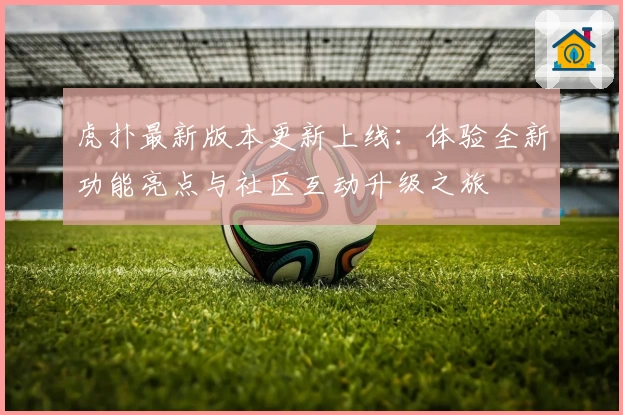 虎扑最新版本更新上线：体验全新功能亮点与社区互动升级之旅