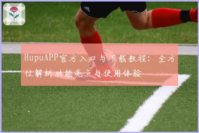 HupuAPP官方入口与下载教程：全方位解析功能亮点与使用体验