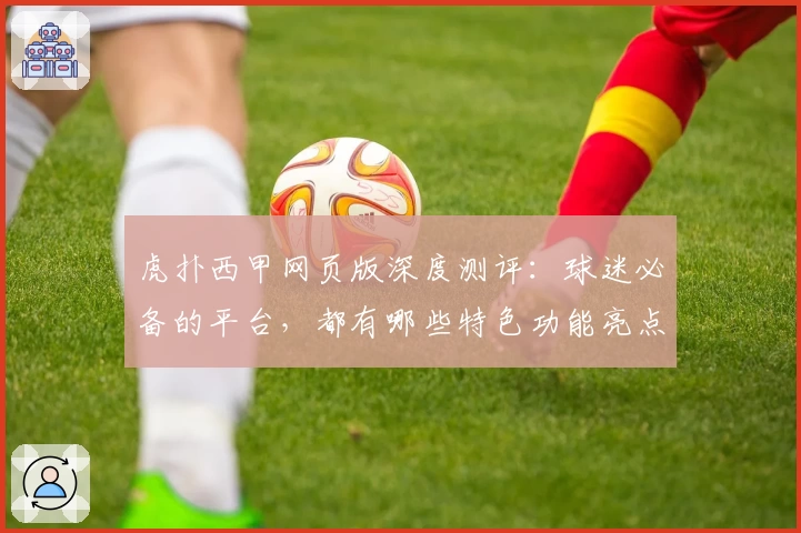 虎扑西甲网页版深度测评：球迷必备的平台，都有哪些特色功能亮点？