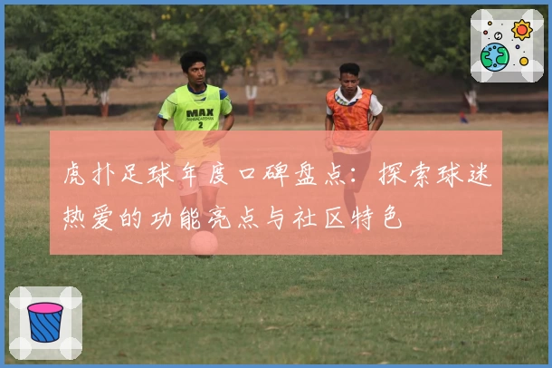 虎扑足球年度口碑盘点:探索球迷热爱的功能亮点与社区特色