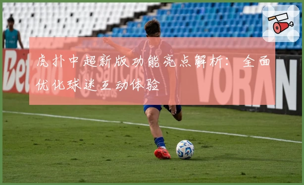 虎扑中超新版功能亮点解析：全面优化球迷互动体验