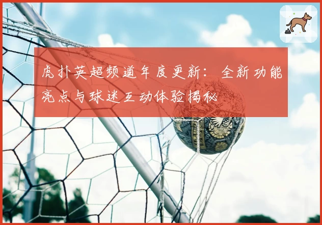 虎扑英超频道年度更新：全新功能亮点与球迷互动体验揭秘