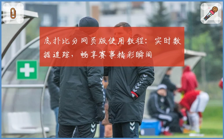 虎扑比分网页版使用教程:实时数据追踪,畅享赛事精彩瞬间