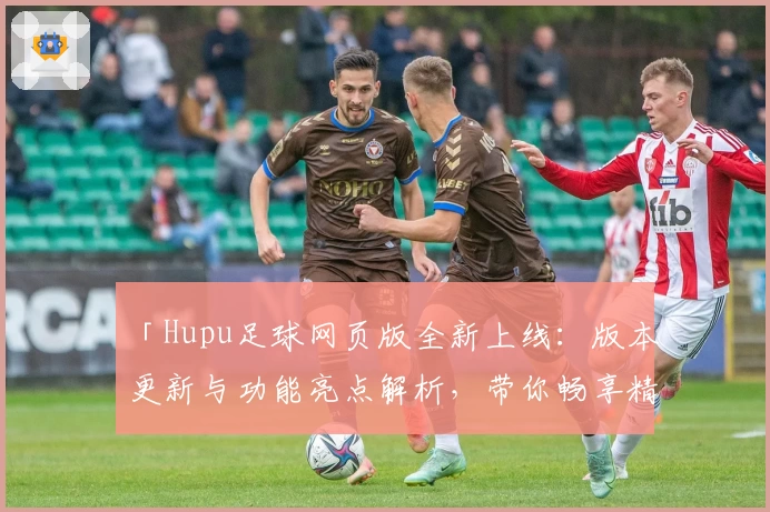 「Hupu足球网页版全新上线：版本更新与功能亮点解析，带你畅享精彩赛事体验」