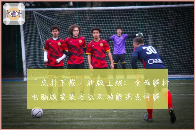 「虎扑下载」新版上线：全面解析电脑版安装方法及功能亮点详解