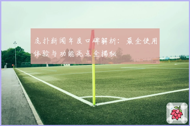 虎扑新闻年度口碑解析：最全使用体验与功能亮点全揭秘