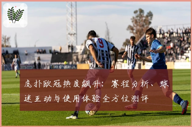 虎扑欧冠热度飙升：赛程分析、球迷互动与使用体验全方位测评