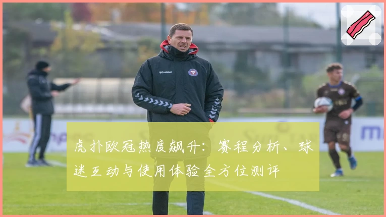 虎扑欧冠热度飙升：赛程分析、球迷互动与使用体验全方位测评