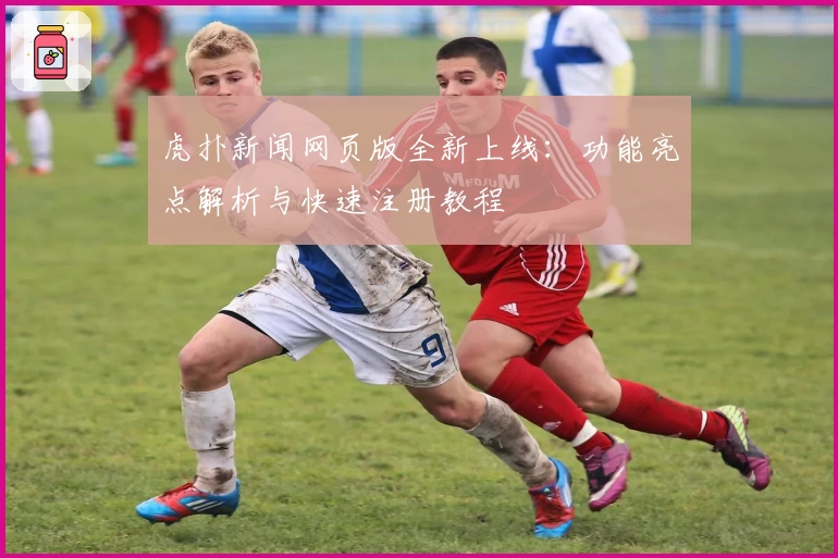 虎扑新闻网页版全新上线：功能亮点解析与快速注册教程