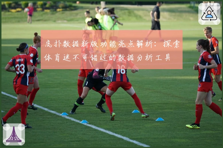 虎扑数据新版功能亮点解析：探索体育迷不可错过的数据分析工具