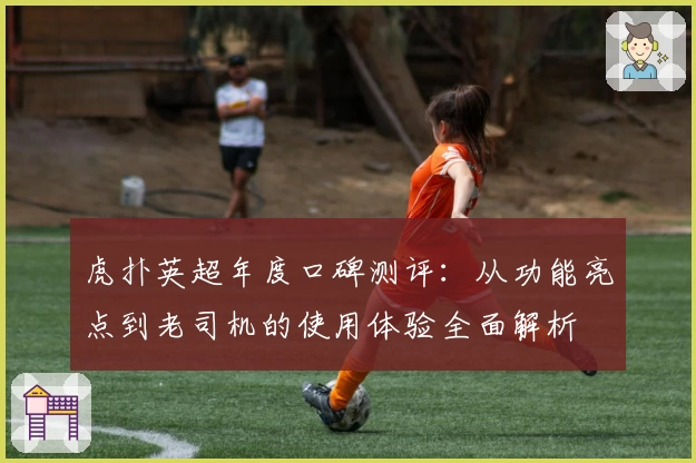 虎扑英超年度口碑测评：从功能亮点到老司机的使用体验全面解析
