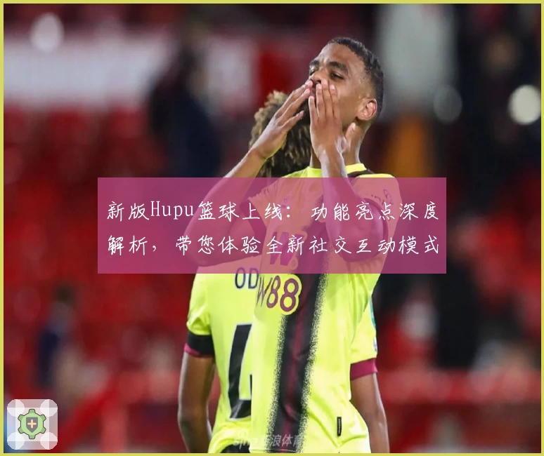 新版Hupu篮球上线：功能亮点深度解析，带您体验全新社交互动模式