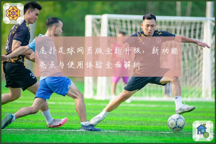 虎扑足球网页版全新升级，新功能亮点与使用体验全面解析