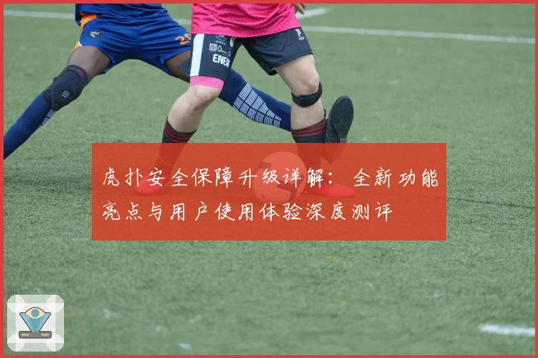 虎扑安全保障升级详解：全新功能亮点与用户使用体验深度测评
