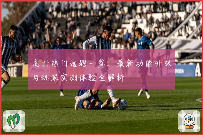 虎扑热门话题一览:最新功能升级与玩家实测体验全解析