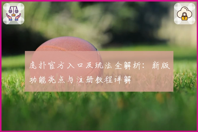 虎扑官方入口及玩法全解析：新版功能亮点与注册教程详解