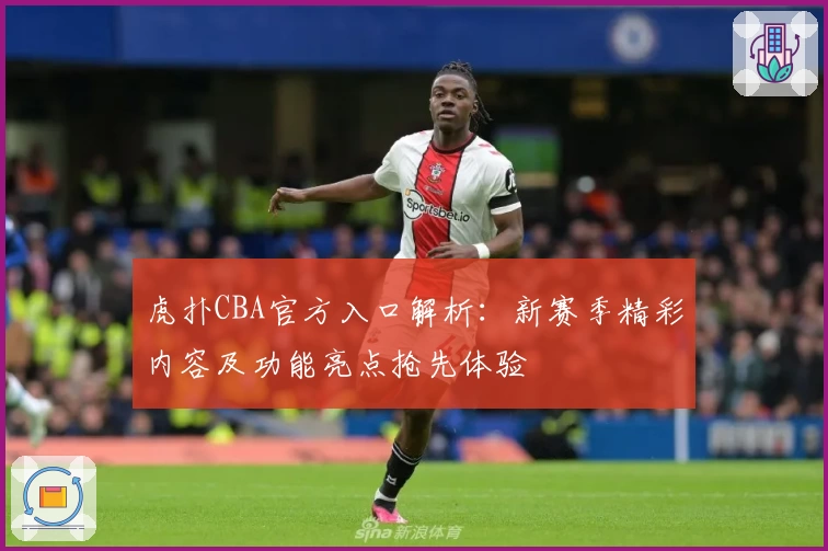 虎扑CBA官方入口解析：新赛季精彩内容及功能亮点抢先体验