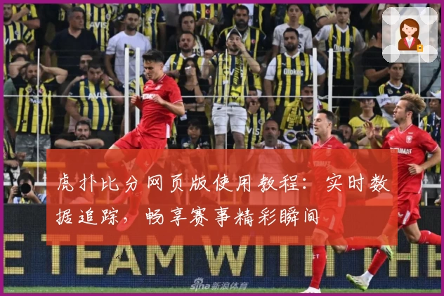 虎扑比分网页版使用教程:实时数据追踪,畅享赛事精彩瞬间