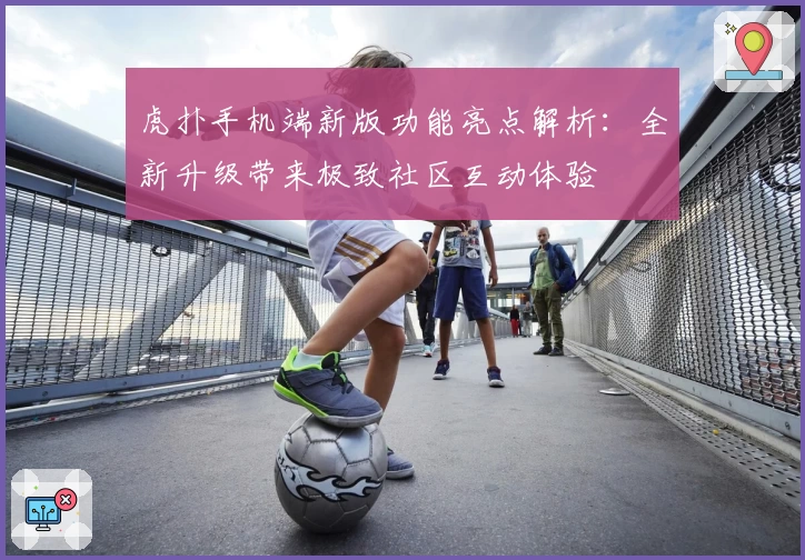 虎扑手机端新版功能亮点解析：全新升级带来极致社区互动体验