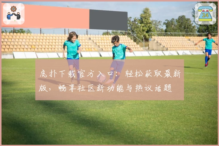虎扑下载官方入口:轻松获取最新版,畅享社区新功能与热议话题