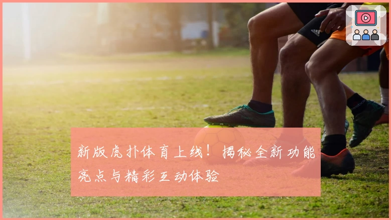 新版虎扑体育上线！揭秘全新功能亮点与精彩互动体验
