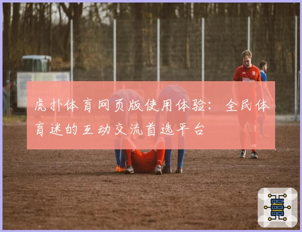 虎扑体育网页版使用体验：全民体育迷的互动交流首选平台