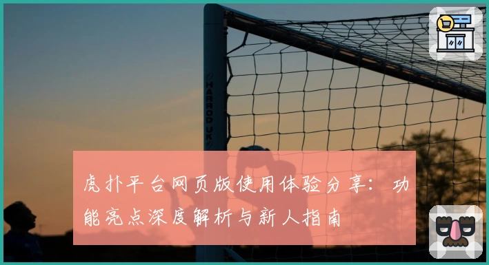 虎扑平台网页版使用体验分享：功能亮点深度解析与新人指南