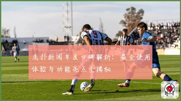 虎扑新闻年度口碑解析：最全使用体验与功能亮点全揭秘