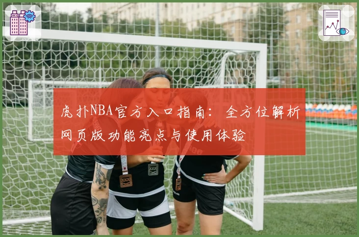 虎扑NBA官方入口指南：全方位解析网页版功能亮点与使用体验