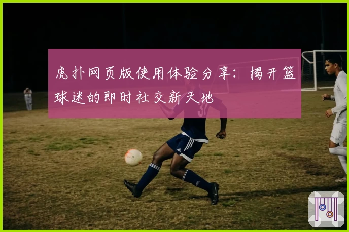 虎扑网页版使用体验分享:揭开篮球迷的即时社交新天地
