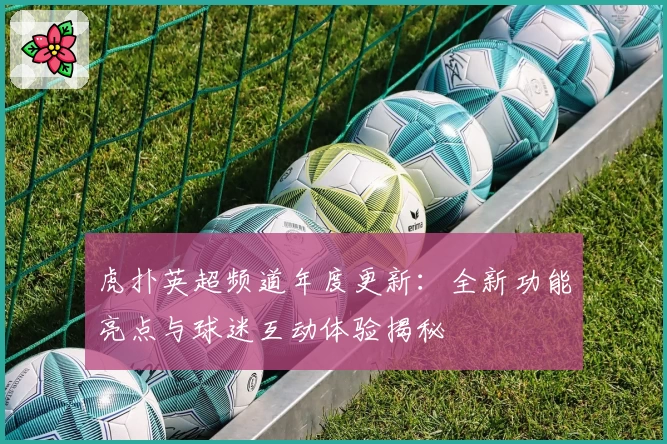 虎扑英超频道年度更新：全新功能亮点与球迷互动体验揭秘