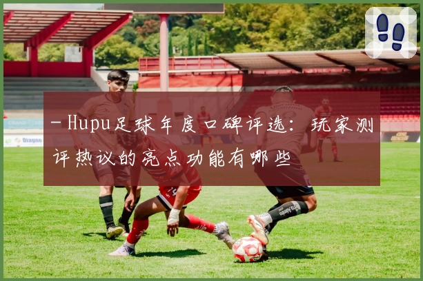 - Hupu足球年度口碑评选：玩家测评热议的亮点功能有哪些