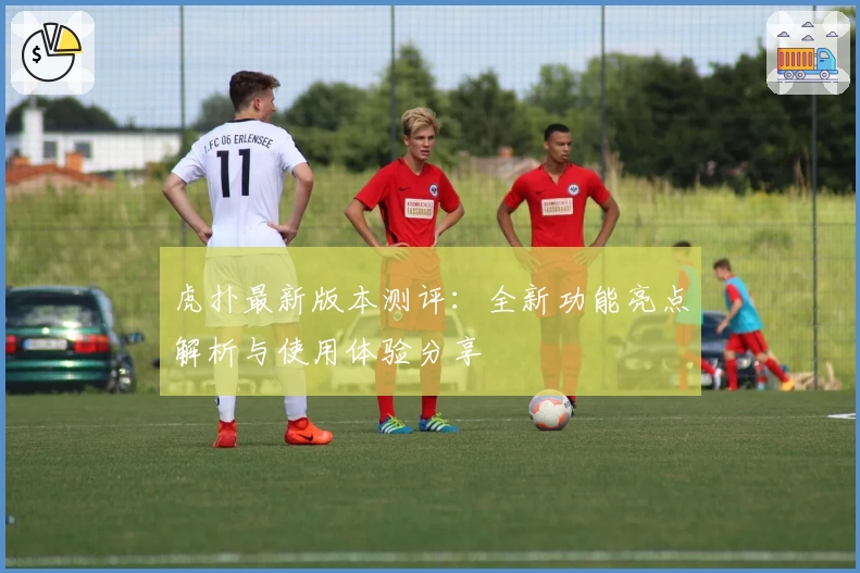 虎扑最新版本测评：全新功能亮点解析与使用体验分享