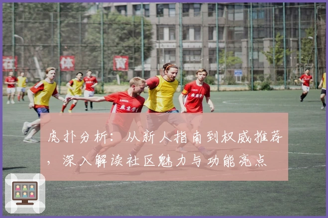 虎扑分析：从新人指南到权威推荐，深入解读社区魅力与功能亮点