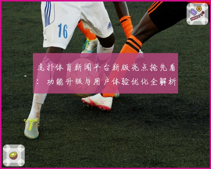 虎扑体育新闻平台新版亮点抢先看：功能升级与用户体验优化全解析