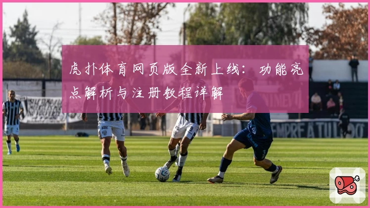 虎扑体育网页版全新上线:功能亮点解析与注册教程详解