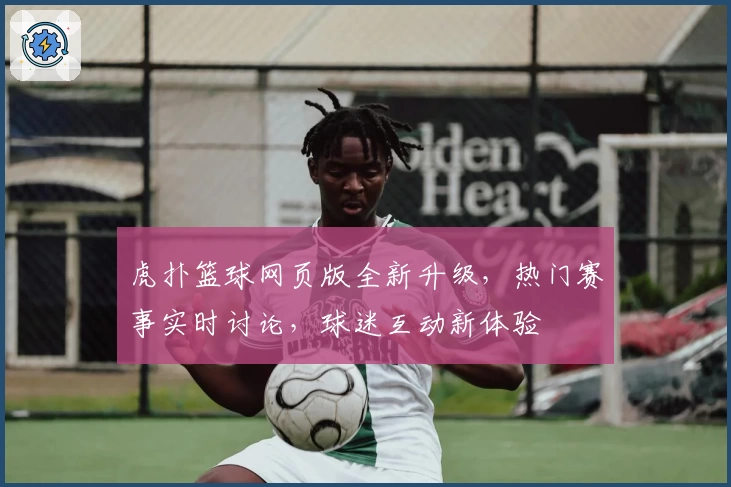 虎扑篮球网页版全新升级，热门赛事实时讨论，球迷互动新体验
